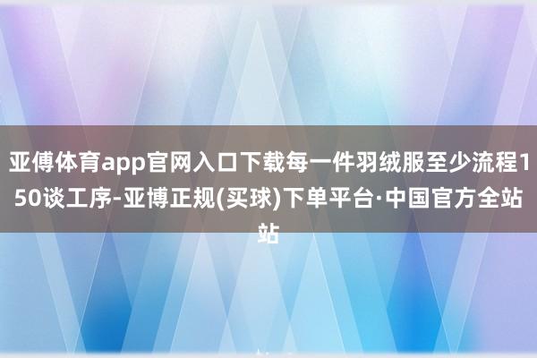 亚傅体育app官网入口下载每一件羽绒服至少流程150谈工序-亚博正规(买球)下单平台·中国官方全站
