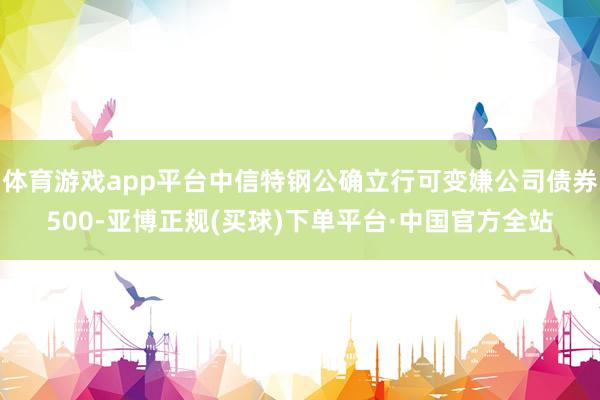 体育游戏app平台中信特钢公确立行可变嫌公司债券500-亚博正规(买球)下单平台·中国官方全站