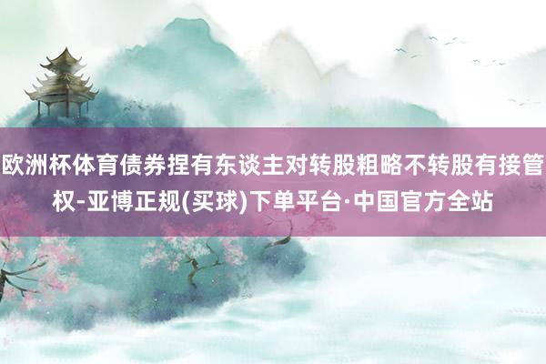 欧洲杯体育债券捏有东谈主对转股粗略不转股有接管权-亚博正规(买球)下单平台·中国官方全站