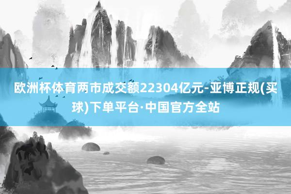 欧洲杯体育两市成交额22304亿元-亚博正规(买球)下单平台·中国官方全站