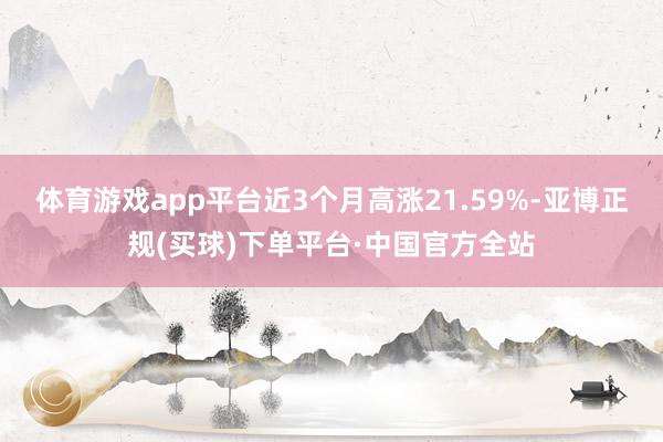 体育游戏app平台近3个月高涨21.59%-亚博正规(买球)下单平台·中国官方全站