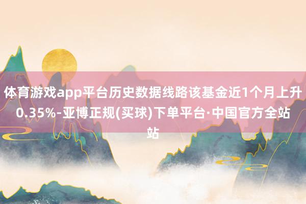 体育游戏app平台历史数据线路该基金近1个月上升0.35%-亚博正规(买球)下单平台·中国官方全站