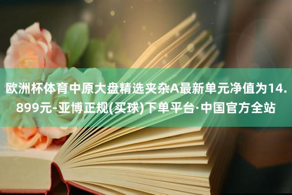 欧洲杯体育中原大盘精选夹杂A最新单元净值为14.899元-亚博正规(买球)下单平台·中国官方全站