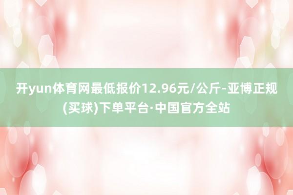 开yun体育网最低报价12.96元/公斤-亚博正规(买球)下单平台·中国官方全站