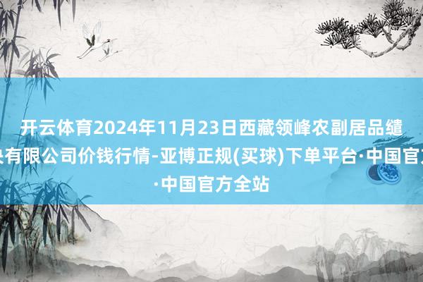 开云体育2024年11月23日西藏领峰农副居品缱绻解决有限公司价钱行情-亚博正规(买球)下单平台·中国官方全站