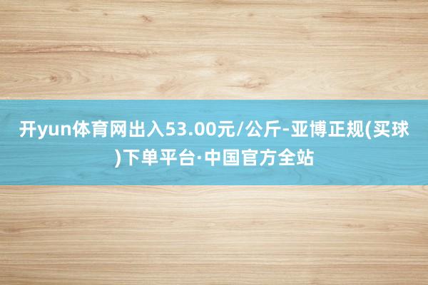 开yun体育网出入53.00元/公斤-亚博正规(买球)下单平台·中国官方全站