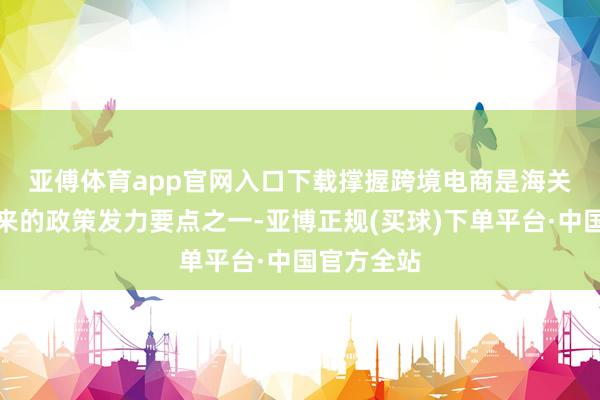 亚傅体育app官网入口下载　　撑握跨境电商是海关总署频年来的政策发力要点之一-亚博正规(买球)下单平台·中国官方全站