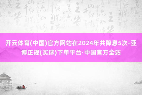 开云体育(中国)官方网站在2024年共降息5次-亚博正规(买球)下单平台·中国官方全站