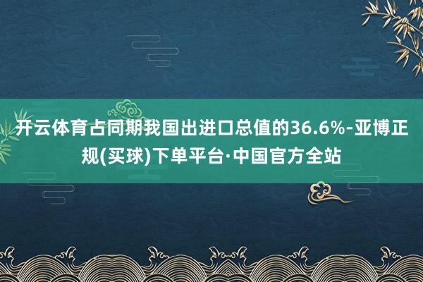 开云体育占同期我国出进口总值的36.6%-亚博正规(买球)下单平台·中国官方全站