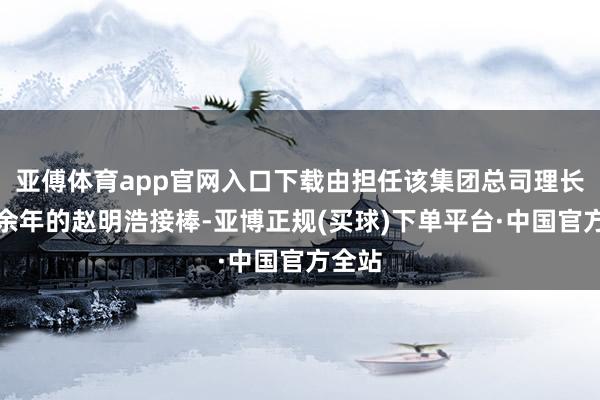 亚傅体育app官网入口下载由担任该集团总司理长达十余年的赵明浩接棒-亚博正规(买球)下单平台·中国官方全站