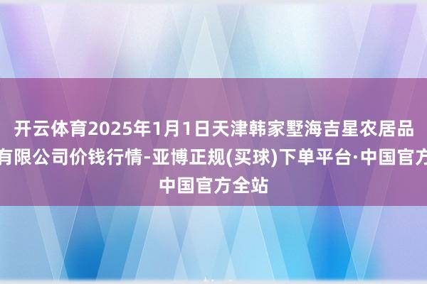 开云体育2025年1月1日天津韩家墅海吉星农居品物流有限公司价钱行情-亚博正规(买球)下单平台·中国官方全站