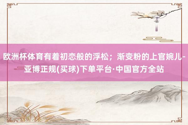 欧洲杯体育有着初恋般的浮松；渐变粉的上官婉儿-亚博正规(买球)下单平台·中国官方全站