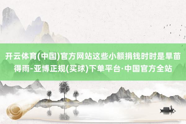 开云体育(中国)官方网站这些小额捐钱时时是旱苗得雨-亚博正规(买球)下单平台·中国官方全站