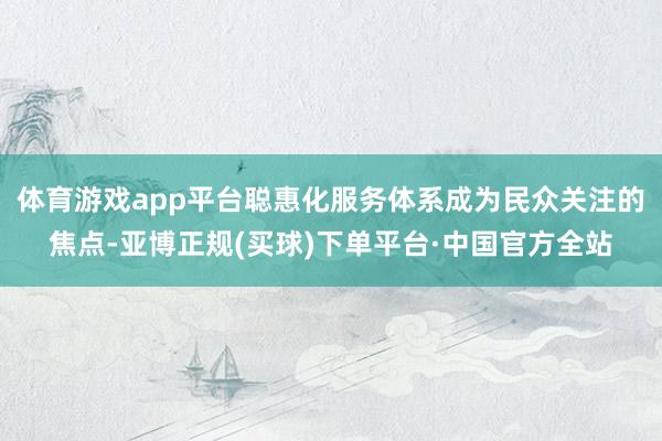 体育游戏app平台聪惠化服务体系成为民众关注的焦点-亚博正规(买球)下单平台·中国官方全站