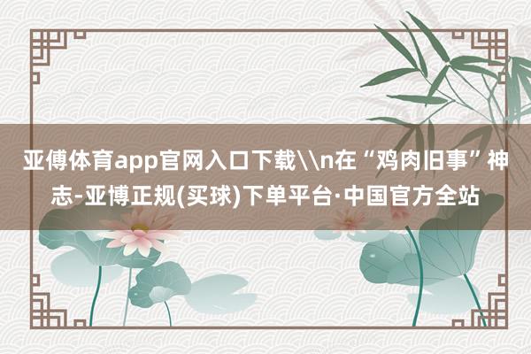亚傅体育app官网入口下载\n在“鸡肉旧事”神志-亚博正规(买球)下单平台·中国官方全站