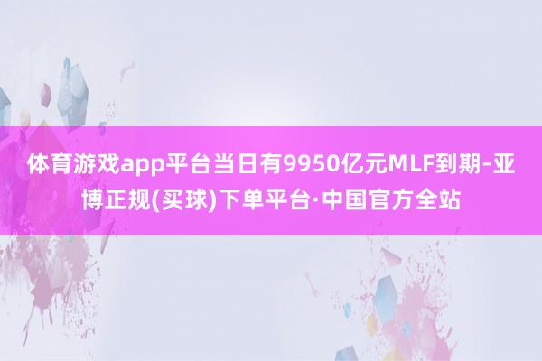 体育游戏app平台当日有9950亿元MLF到期-亚博正规(买球)下单平台·中国官方全站