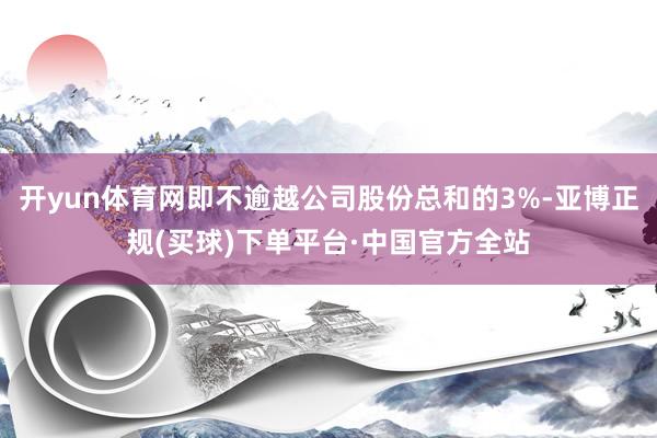 开yun体育网即不逾越公司股份总和的3%-亚博正规(买球)下单平台·中国官方全站