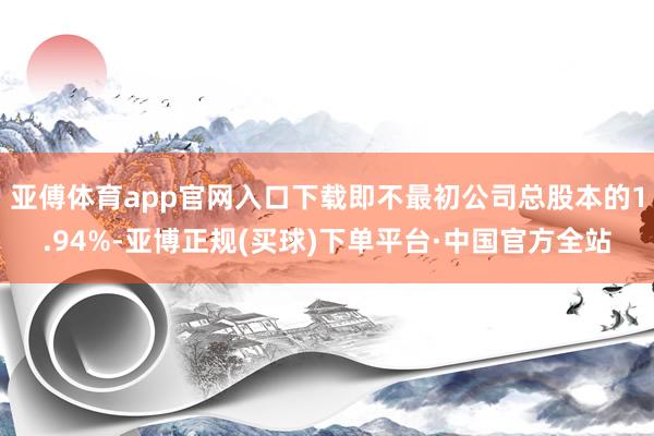 亚傅体育app官网入口下载即不最初公司总股本的1.94%-亚博正规(买球)下单平台·中国官方全站