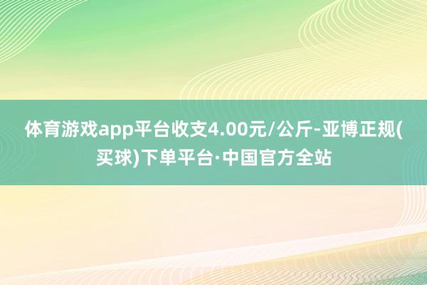 体育游戏app平台收支4.00元/公斤-亚博正规(买球)下单平台·中国官方全站