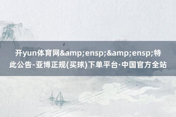 开yun体育网&ensp;&ensp;特此公告-亚博正规(买球)下单平台·中国官方全站