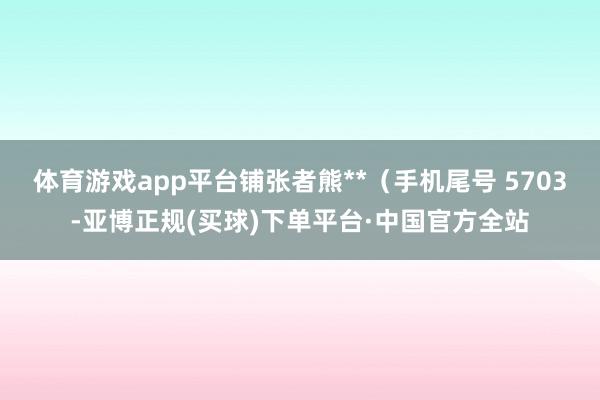 体育游戏app平台铺张者熊**（手机尾号 5703-亚博正规(买球)下单平台·中国官方全站