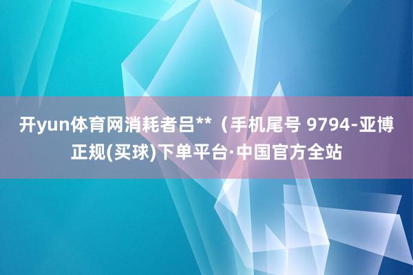 开yun体育网消耗者吕**（手机尾号 9794-亚博正规(买球)下单平台·中国官方全站