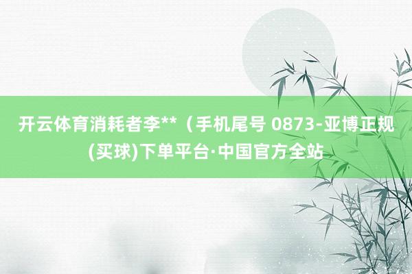 开云体育消耗者李**（手机尾号 0873-亚博正规(买球)下单平台·中国官方全站