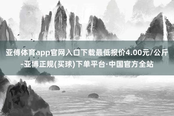 亚傅体育app官网入口下载最低报价4.00元/公斤-亚博正规(买球)下单平台·中国官方全站