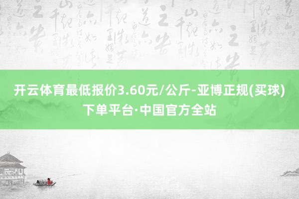 开云体育最低报价3.60元/公斤-亚博正规(买球)下单平台·中国官方全站