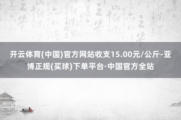 开云体育(中国)官方网站收支15.00元/公斤-亚博正规(买球)下单平台·中国官方全站