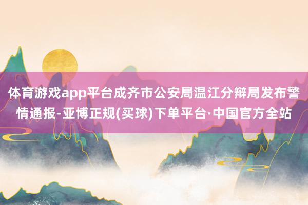 体育游戏app平台成齐市公安局温江分辩局发布警情通报-亚博正规(买球)下单平台·中国官方全站