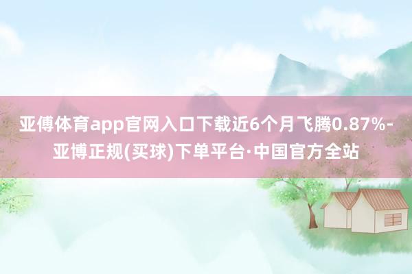 亚傅体育app官网入口下载近6个月飞腾0.87%-亚博正规(买球)下单平台·中国官方全站
