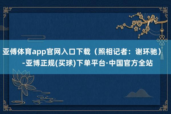 亚傅体育app官网入口下载（照相记者：谢环驰）    -亚博正规(买球)下单平台·中国官方全站
