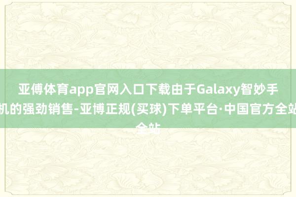 亚傅体育app官网入口下载由于Galaxy智妙手机的强劲销售-亚博正规(买球)下单平台·中国官方全站