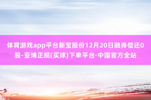 体育游戏app平台新宝股份12月20日融券偿还0股-亚博正规(买球)下单平台·中国官方全站