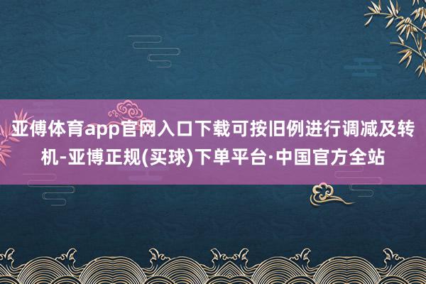 亚傅体育app官网入口下载可按旧例进行调减及转机-亚博正规(买球)下单平台·中国官方全站