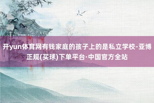 开yun体育网有钱家庭的孩子上的是私立学校-亚博正规(买球)下单平台·中国官方全站