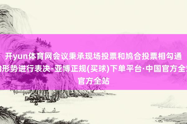 开yun体育网会议秉承现场投票和鸠合投票相勾通的形势进行表决-亚博正规(买球)下单平台·中国官方全站