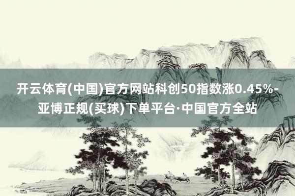 开云体育(中国)官方网站科创50指数涨0.45%-亚博正规(买球)下单平台·中国官方全站