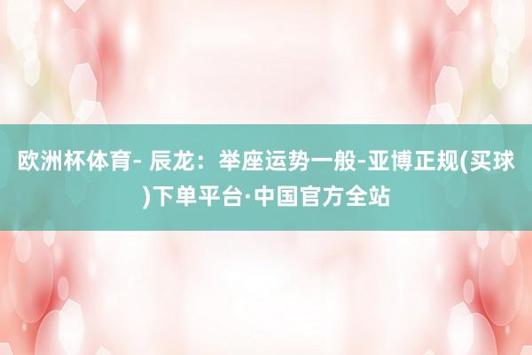 欧洲杯体育- 辰龙：举座运势一般-亚博正规(买球)下单平台·中国官方全站
