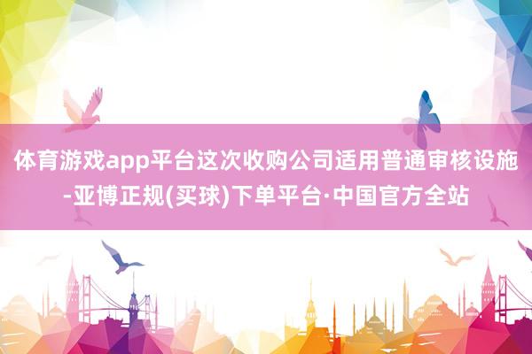 体育游戏app平台这次收购公司适用普通审核设施-亚博正规(买球)下单平台·中国官方全站