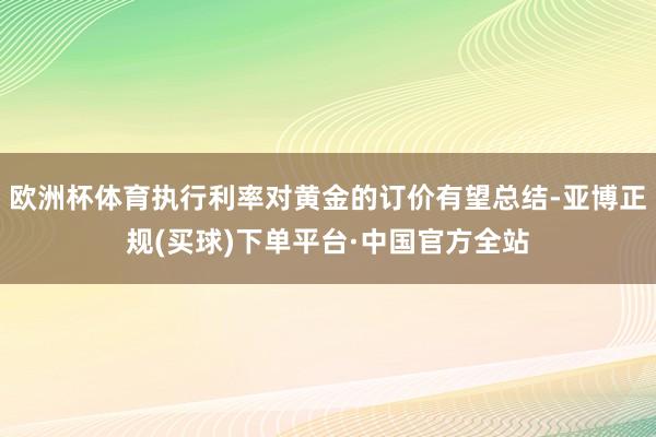 欧洲杯体育执行利率对黄金的订价有望总结-亚博正规(买球)下单平台·中国官方全站