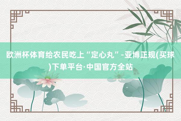欧洲杯体育给农民吃上“定心丸”-亚博正规(买球)下单平台·中国官方全站