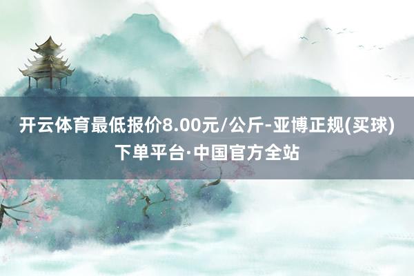 开云体育最低报价8.00元/公斤-亚博正规(买球)下单平台·中国官方全站