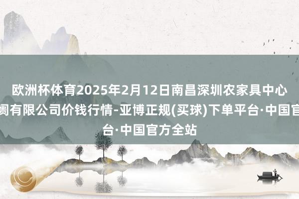 欧洲杯体育2025年2月12日南昌深圳农家具中心批发阛阓有限公司价钱行情-亚博正规(买球)下单平台·中国官方全站
