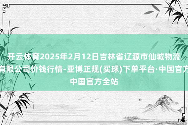 开云体育2025年2月12日吉林省辽源市仙城物流园区有限公司价钱行情-亚博正规(买球)下单平台·中国官方全站