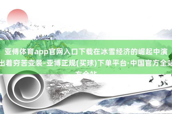 亚傅体育app官网入口下载在冰雪经济的崛起中演出着穷苦变装-亚博正规(买球)下单平台·中国官方全站