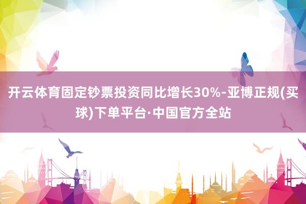 开云体育固定钞票投资同比增长30%-亚博正规(买球)下单平台·中国官方全站