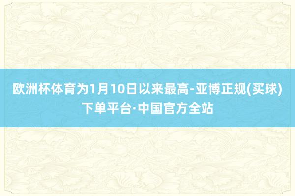欧洲杯体育为1月10日以来最高-亚博正规(买球)下单平台·中国官方全站