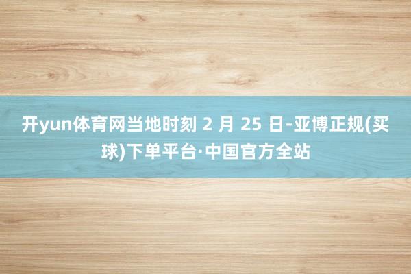 开yun体育网当地时刻 2 月 25 日-亚博正规(买球)下单平台·中国官方全站